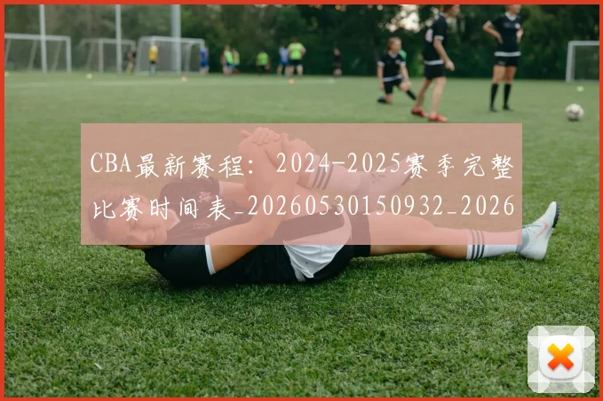 CBA最新赛程：2024-2025赛季完整比赛时间表_20260530150932_20260701211357_20260712045530