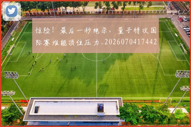 惊险！最后一秒绝杀，量子特攻国际赛谁能顶住压力_20260704174428