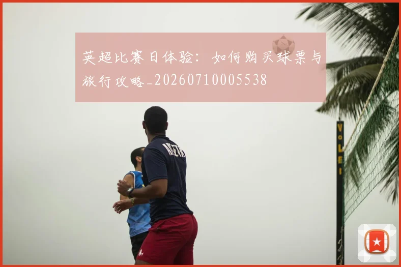 英超比赛日体验：如何购买球票与旅行攻略_20260710005538
