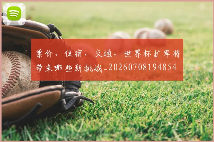 票价、住宿、交通，世界杯扩军将带来哪些新挑战_20260708194854