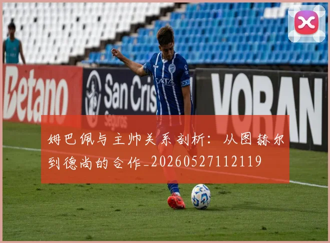 姆巴佩与主帅关系剖析：从图赫尔到德尚的合作_20260527112119