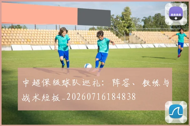 中超保级球队巡礼：阵容、教练与战术短板_20260716184838