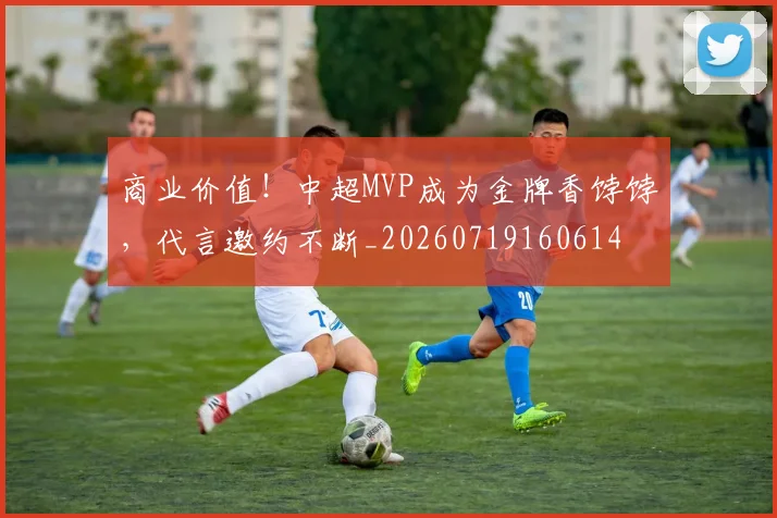 商业价值!中超MVP成为金牌香饽饽,代言邀约不断_20260719160614