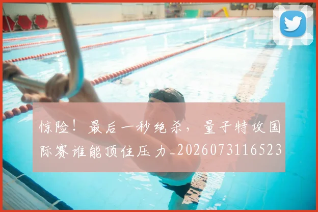 惊险！最后一秒绝杀，量子特攻国际赛谁能顶住压力_20260731165236