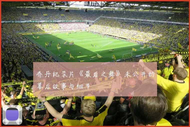 乔丹纪录片《最后之舞》未公开的幕后故事与细节