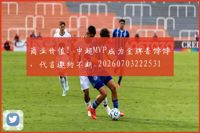 商业价值!中超MVP成为金牌香饽饽,代言邀约不断_20260703222531