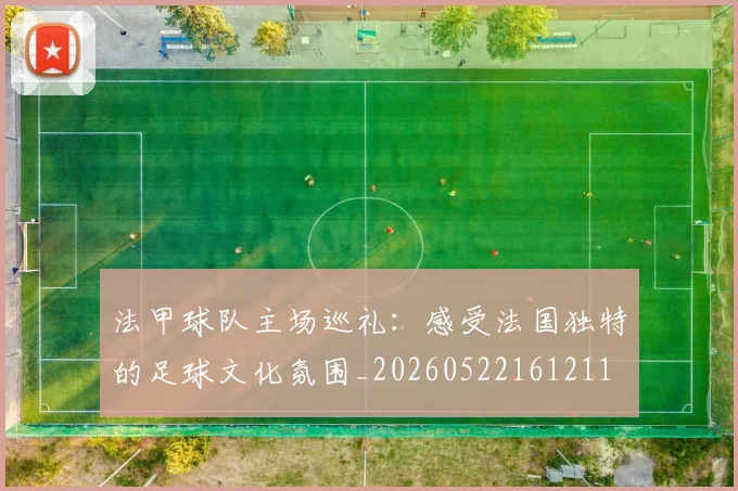 法甲球队主场巡礼：感受法国独特的足球文化氛围_20260522161211